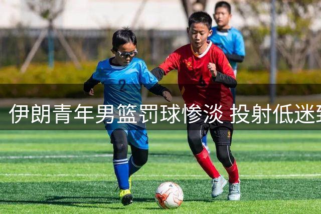 伊朗青年男篮罚球惨淡 投射低迷致惨败中国