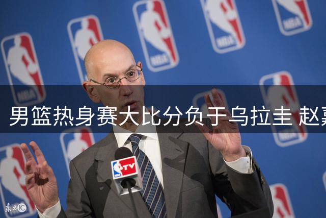男篮热身赛大比分负于乌拉圭 赵嘉义三分表现成唯一亮点