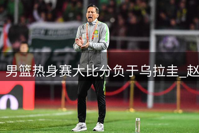 男篮热身赛大比分负于乌拉圭 赵嘉义三分表现成唯一亮点