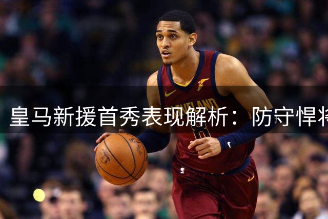 皇马新援首秀表现解析：防守悍将抢眼 替补奇兵定胜局