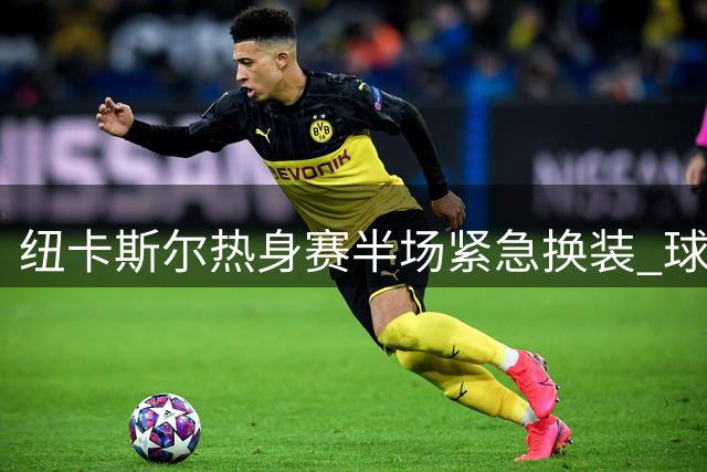 纽卡斯尔热身赛半场紧急换装 球衣撞色引发战术调整