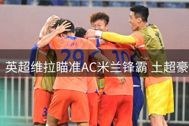 英超维拉瞄准AC米兰锋霸 土超豪门天价合同抢人