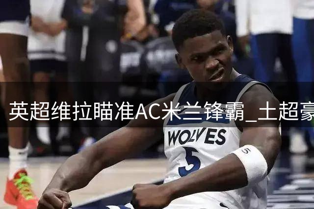 英超维拉瞄准AC米兰锋霸 土超豪门天价合同抢人